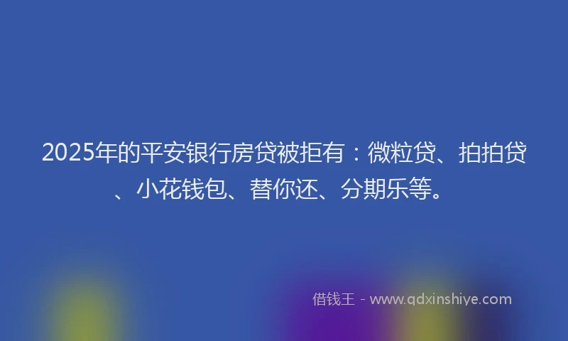 2025年的平安银行房贷被拒有：微粒贷、拍拍贷、小花钱包、替你还、分期乐等。