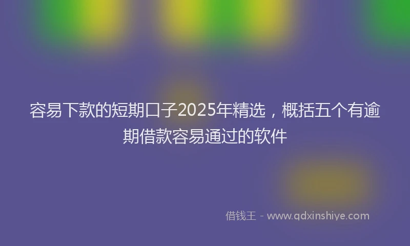容易下款的短期口子2025年精选，概括五个有逾期借款容易通过的软件