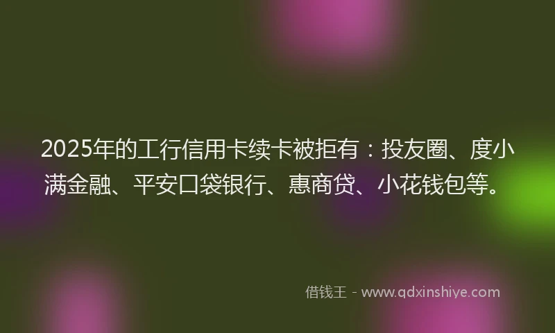 2025年的工行信用卡续卡被拒有：投友圈、度小满金融、平安口袋银行、惠商贷、小花钱包等。