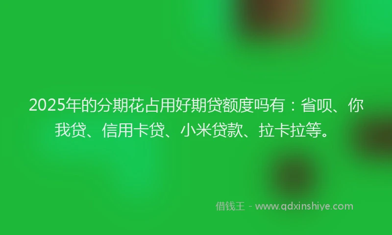 2025年的分期花占用好期贷额度吗有：省呗、你我贷、信用卡贷、小米贷款、拉卡拉等。