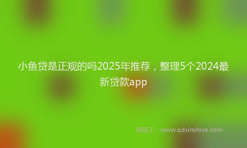 小鱼贷是正规的吗2025年推荐，整理5个2024最新贷款app