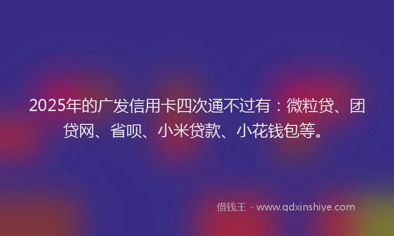 2025年的广发信用卡四次通不过有：微粒贷、团贷网、省呗、小米贷款、小花钱包等。