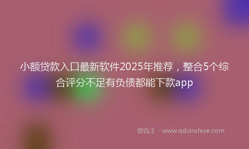 小额贷款入口最新软件2025年推荐，整合5个综合评分不足有负债都能下款app