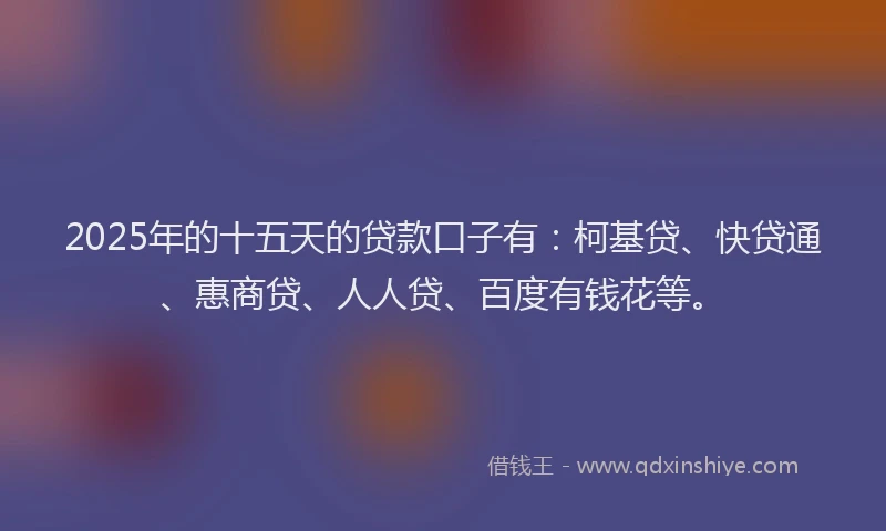 2025年的十五天的贷款口子有：柯基贷、快贷通、惠商贷、人人贷、百度有钱花等。