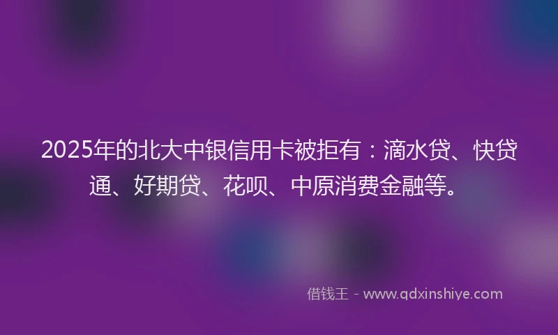2025年的北大中银信用卡被拒有：滴水贷、快贷通、好期贷、花呗、中原消费金融等。