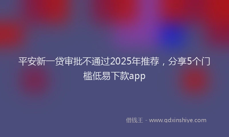 平安新一贷审批不通过2025年推荐，分享5个门槛低易下款app