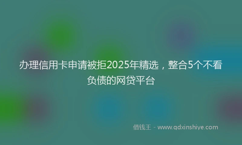 办理信用卡申请被拒2025年精选，整合5个不看负债的网贷平台