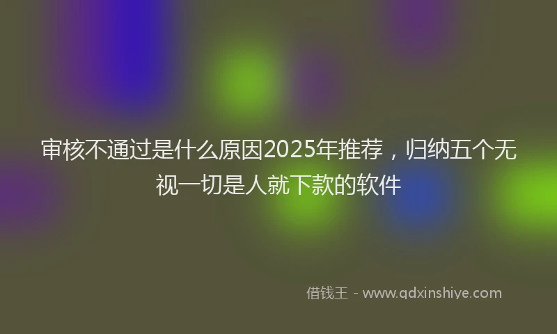 审核不通过是什么原因2025年推荐，归纳五个无视一切是人就下款的软件