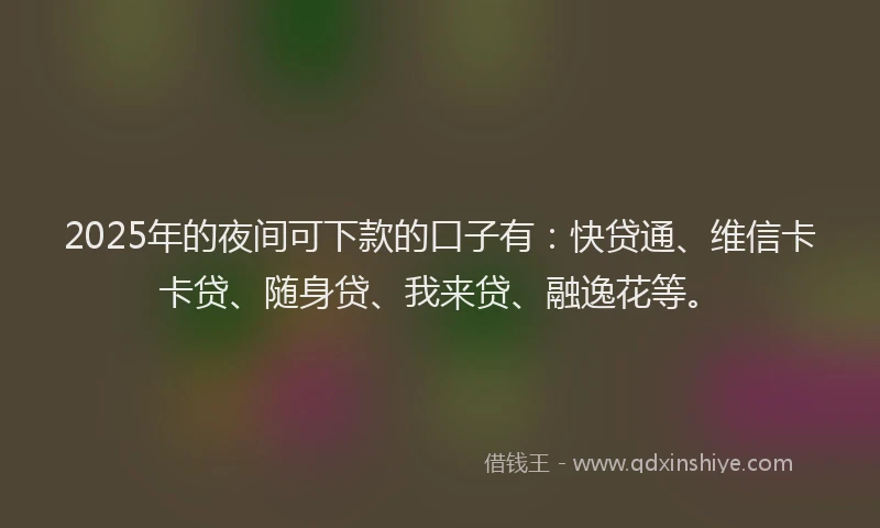 2025年的夜间可下款的口子有：快贷通、维信卡卡贷、随身贷、我来贷、融逸花等。