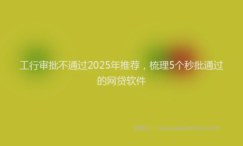 工行审批不通过2025年推荐，梳理5个秒批通过的网贷软件
