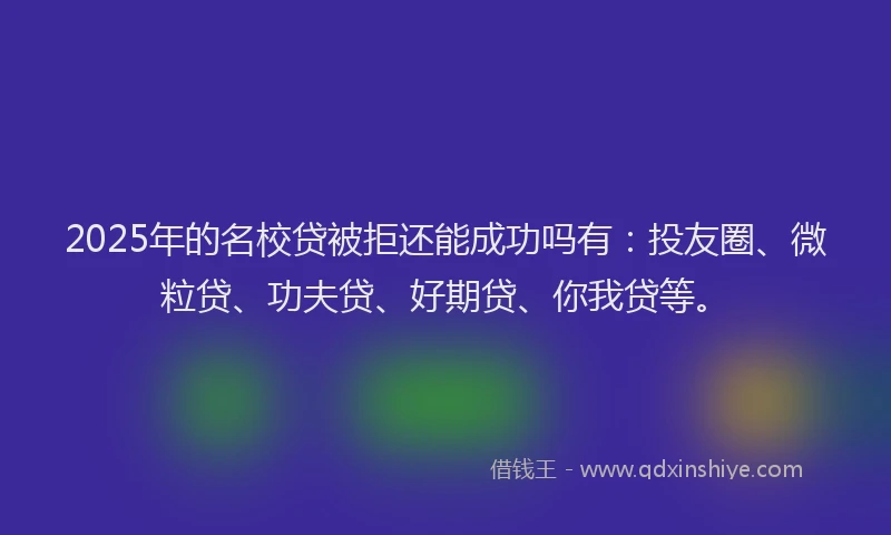 2025年的名校贷被拒还能成功吗有：投友圈、微粒贷、功夫贷、好期贷、你我贷等。