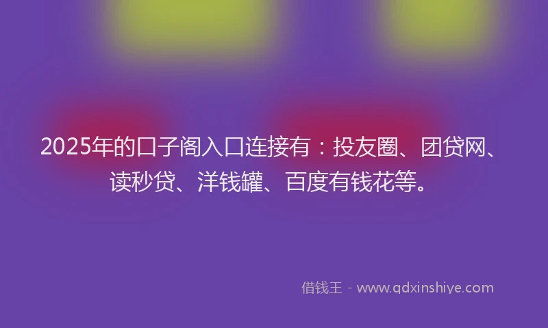 2025年的口子阁入口连接有：投友圈、团贷网、读秒贷、洋钱罐、百度有钱花等。
