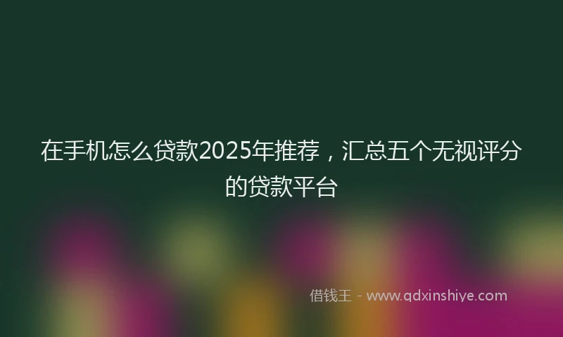 在手机怎么贷款2025年推荐，汇总五个无视评分的贷款平台