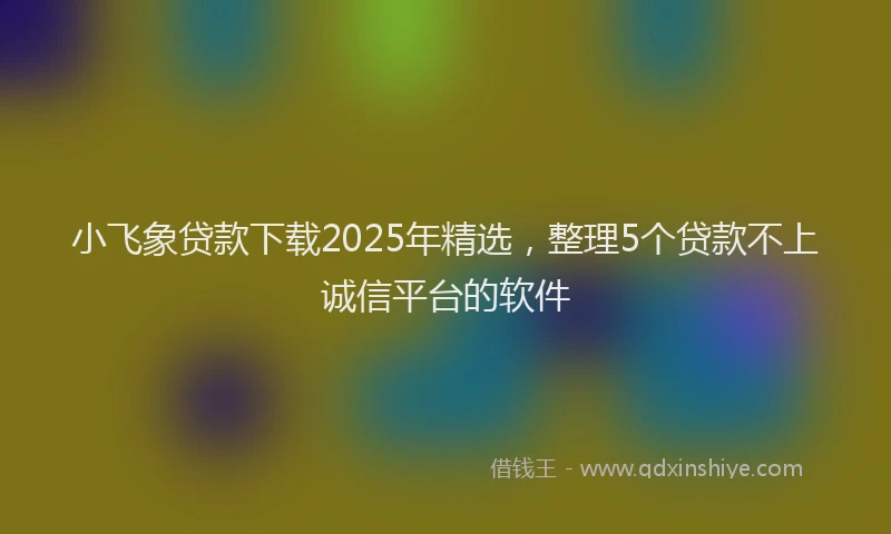 小飞象贷款下载2025年精选，整理5个贷款不上诚信平台的软件