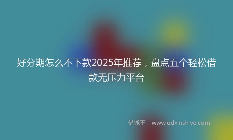 好分期怎么不下款2025年推荐，盘点五个轻松借款无压力平台