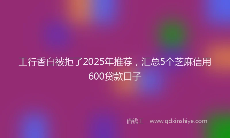 工行香白被拒了2025年推荐，汇总5个芝麻信用600贷款口子