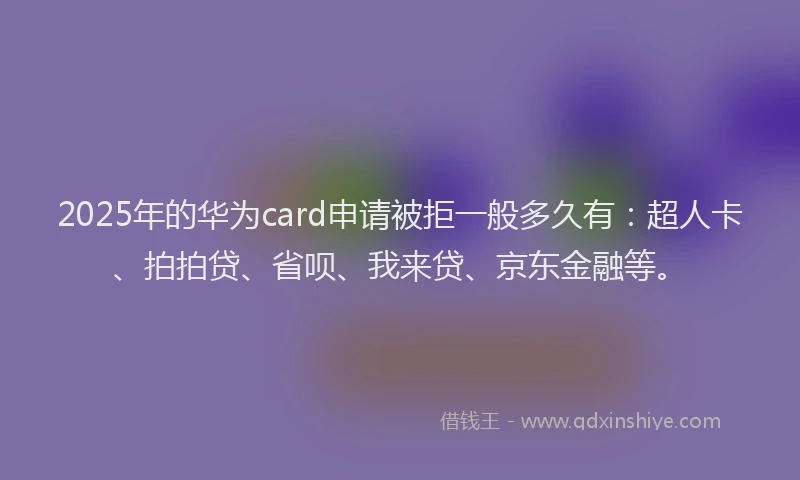 2025年的华为card申请被拒一般多久有：超人卡、拍拍贷、省呗、我来贷、京东金融等。