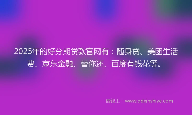 2025年的好分期贷款官网有：随身贷、美团生活费、京东金融、替你还、百度有钱花等。