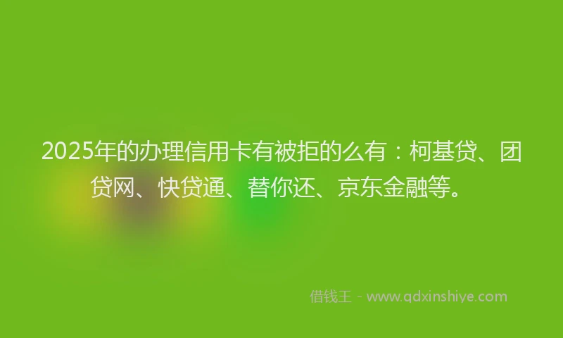 2025年的办理信用卡有被拒的么有：柯基贷、团贷网、快贷通、替你还、京东金融等。