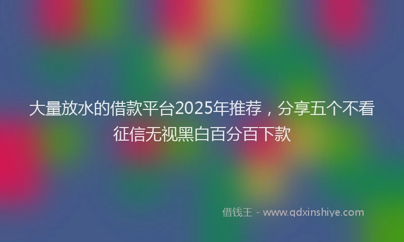 大量放水的借款平台2025年推荐，分享五个不看征信无视黑白百分百下款