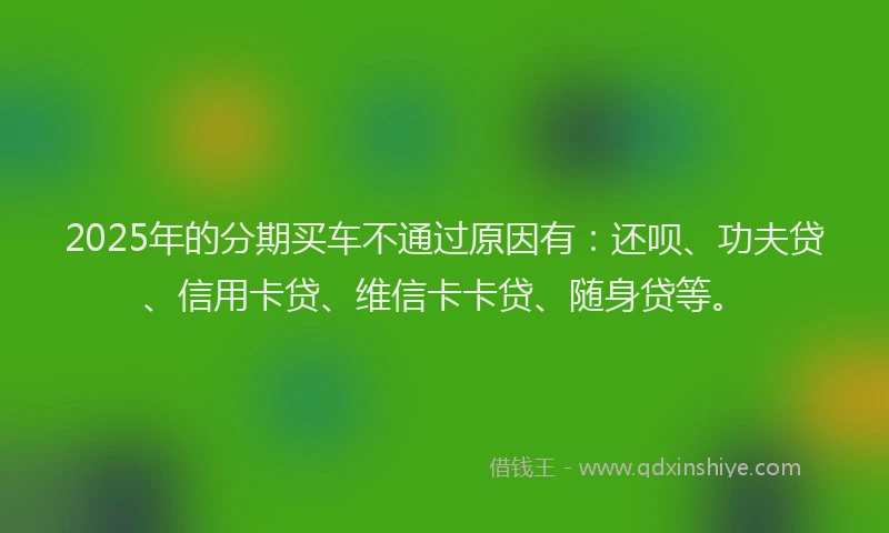 2025年的分期买车不通过原因有：还呗、功夫贷、信用卡贷、维信卡卡贷、随身贷等。