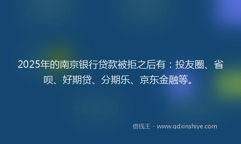 2025年的南京银行贷款被拒之后有：投友圈、省呗、好期贷、分期乐、京东金融等。