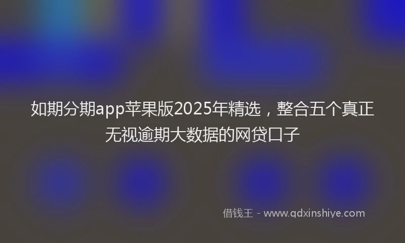 如期分期app苹果版2025年精选，整合五个真正无视逾期大数据的网贷口子