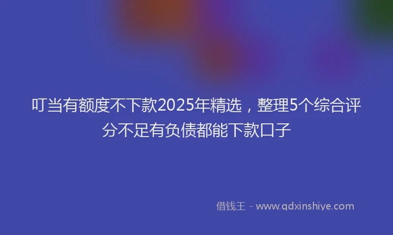 叮当有额度不下款2025年精选，整理5个综合评分不足有负债都能下款口子