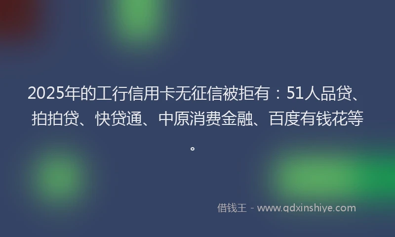 2025年的工行信用卡无征信被拒有：51人品贷、拍拍贷、快贷通、中原消费金融、百度有钱花等。