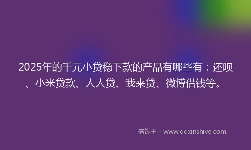 2025年的千元小贷稳下款的产品有哪些有：还呗、小米贷款、人人贷、我来贷、微博借钱等。