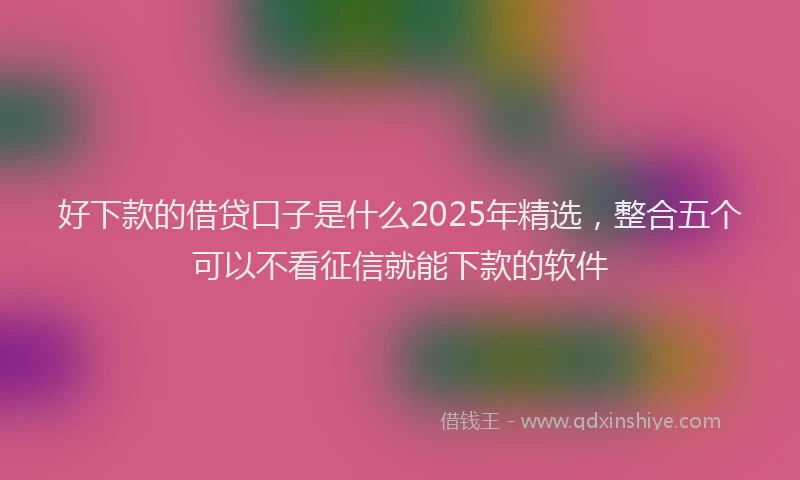 好下款的借贷口子是什么2025年精选，整合五个可以不看征信就能下款的软件
