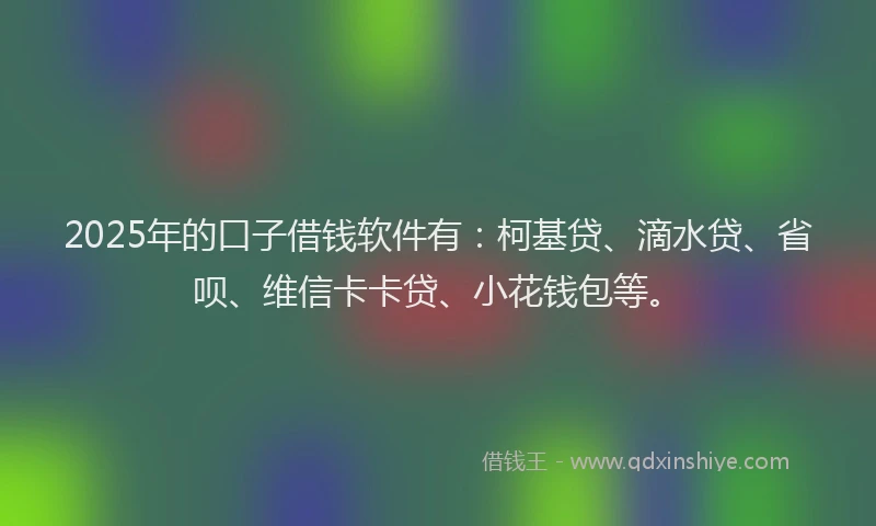 2025年的口子借钱软件有：柯基贷、滴水贷、省呗、维信卡卡贷、小花钱包等。
