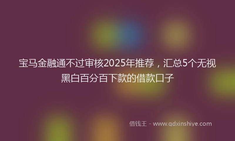宝马金融通不过审核2025年推荐，汇总5个无视黑白百分百下款的借款口子