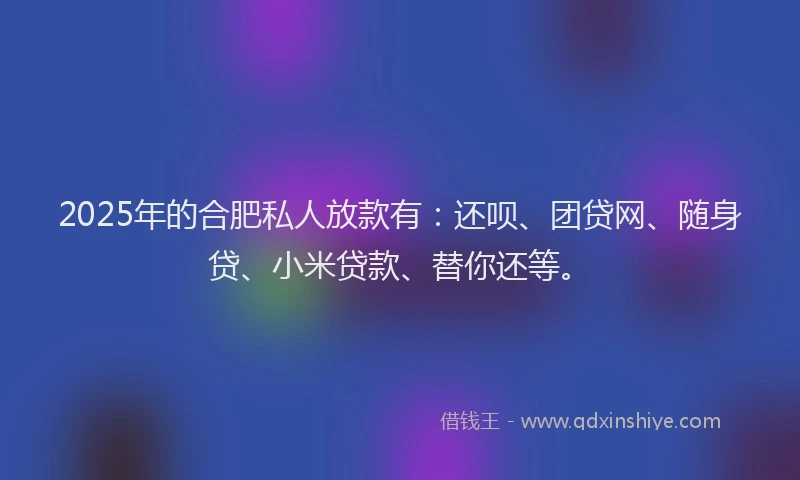 2025年的合肥私人放款有：还呗、团贷网、随身贷、小米贷款、替你还等。