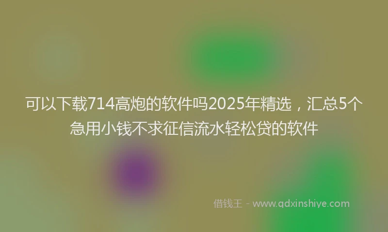 可以下载714高炮的软件吗2025年精选，汇总5个急用小钱不求征信流水轻松贷的软件