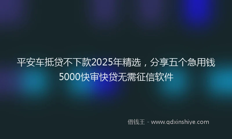 平安车抵贷不下款2025年精选，分享五个急用钱5000快审快贷无需征信软件