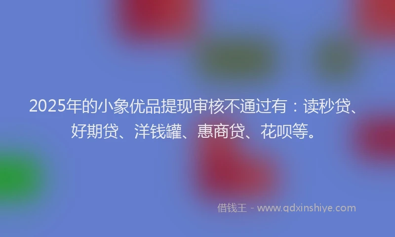 2025年的小象优品提现审核不通过有：读秒贷、好期贷、洋钱罐、惠商贷、花呗等。