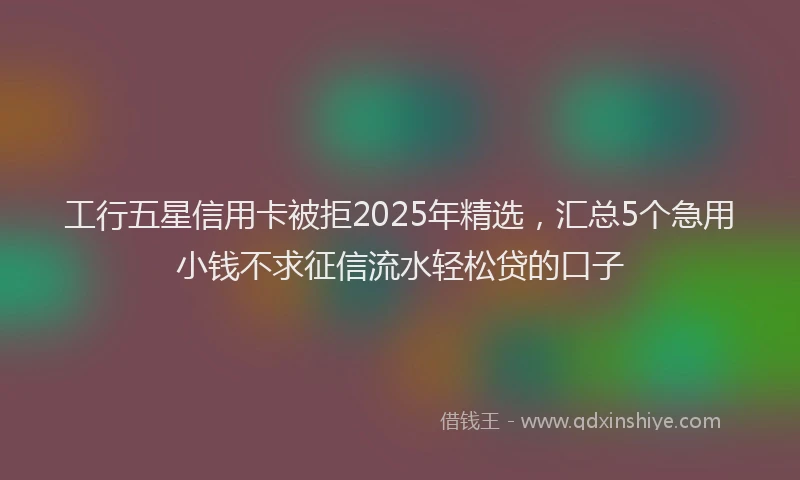 工行五星信用卡被拒2025年精选，汇总5个急用小钱不求征信流水轻松贷的口子