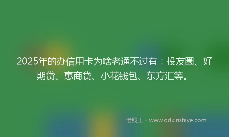 2025年的办信用卡为啥老通不过有：投友圈、好期贷、惠商贷、小花钱包、东方汇等。