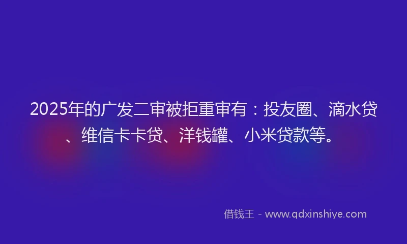 2025年的广发二审被拒重审有：投友圈、滴水贷、维信卡卡贷、洋钱罐、小米贷款等。