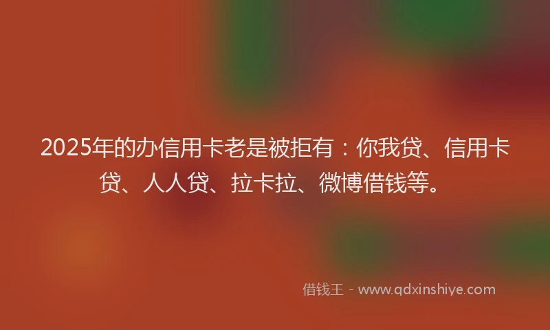 2025年的办信用卡老是被拒有：你我贷、信用卡贷、人人贷、拉卡拉、微博借钱等。