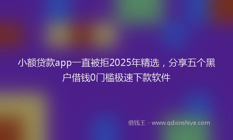 小额贷款app一直被拒2025年精选，分享五个黑户借钱0门槛极速下款软件