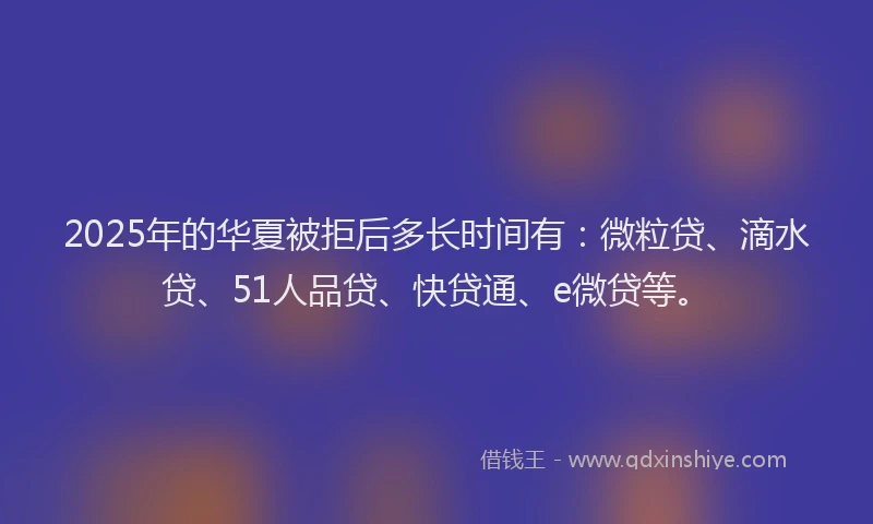 2025年的华夏被拒后多长时间有：微粒贷、滴水贷、51人品贷、快贷通、e微贷等。