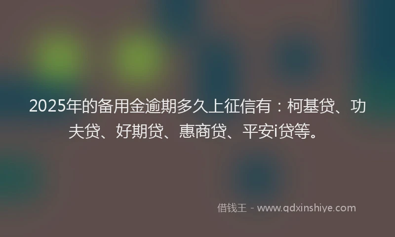 2025年的备用金逾期多久上征信有：柯基贷、功夫贷、好期贷、惠商贷、平安i贷等。