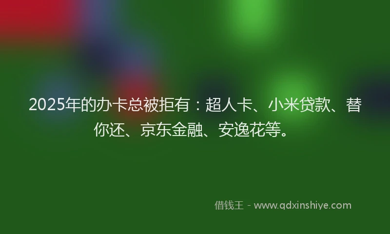 2025年的办卡总被拒有：超人卡、小米贷款、替你还、京东金融、安逸花等。