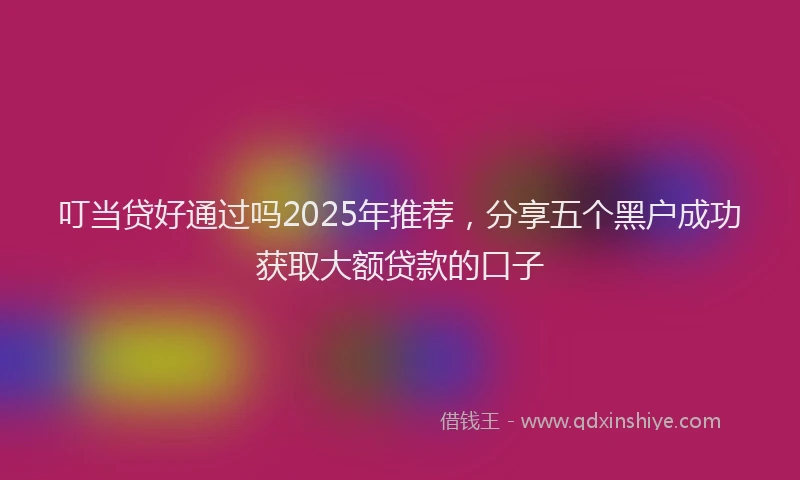叮当贷好通过吗2025年推荐，分享五个黑户成功获取大额贷款的口子