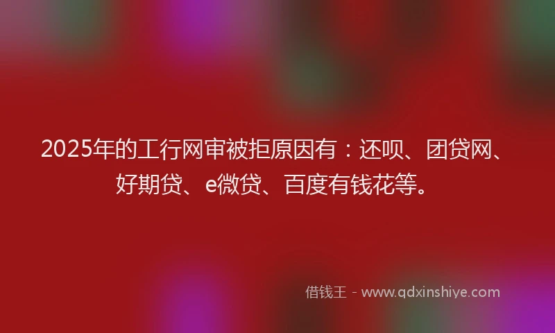 2025年的工行网审被拒原因有：还呗、团贷网、好期贷、e微贷、百度有钱花等。