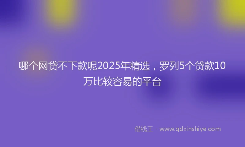 哪个网贷不下款呢2025年精选，罗列5个贷款10万比较容易的平台