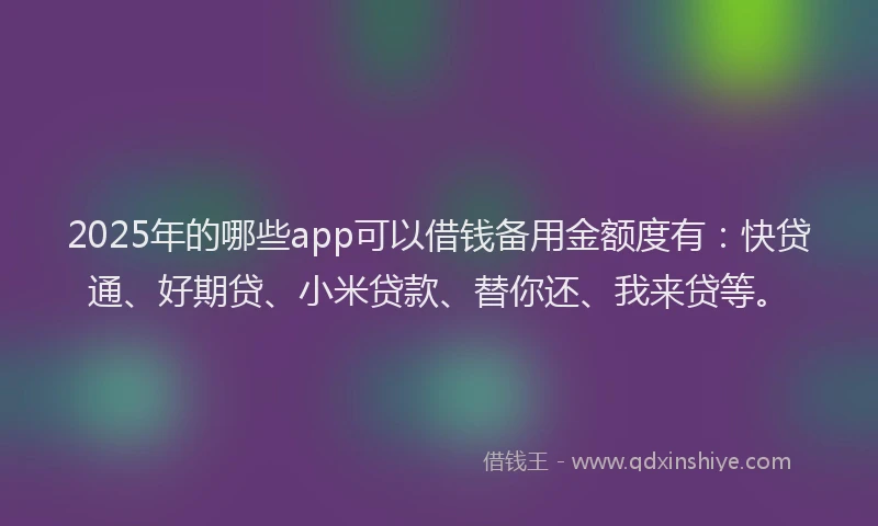 2025年的哪些app可以借钱备用金额度有：快贷通、好期贷、小米贷款、替你还、我来贷等。