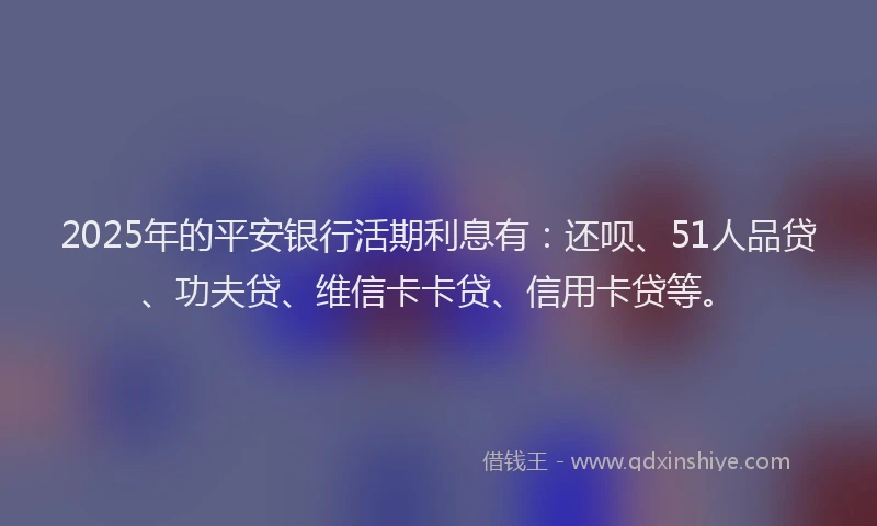 2025年的平安银行活期利息有：还呗、51人品贷、功夫贷、维信卡卡贷、信用卡贷等。
